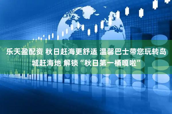 乐天盈配资 秋日赶海更舒适 温馨巴士带您玩转岛城赶海地 解锁“秋日第一桶嘎啦”