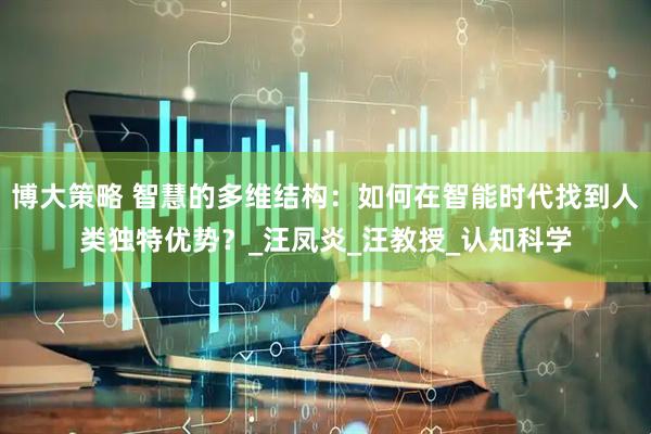 博大策略 智慧的多维结构：如何在智能时代找到人类独特优势？_汪凤炎_汪教授_认知科学
