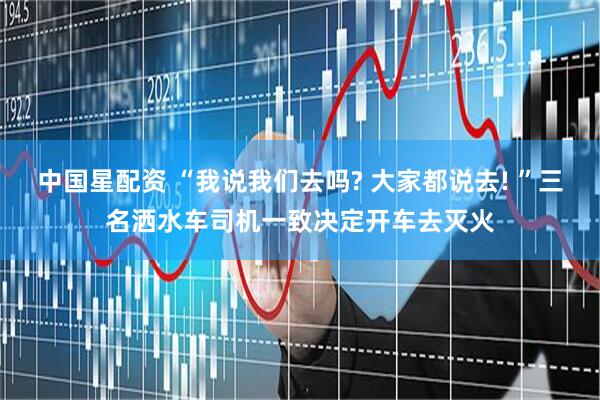 中国星配资 “我说我们去吗? 大家都说去! ”三名洒水车司机一致决定开车去灭火