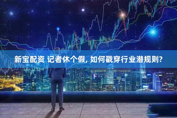 新宝配资 记者休个假, 如何戳穿行业潜规则?