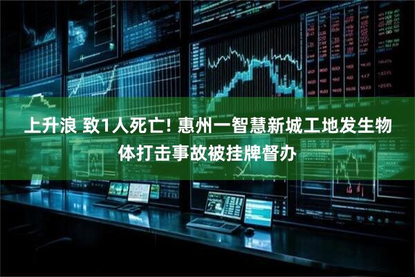 上升浪 致1人死亡! 惠州一智慧新城工地发生物体打击事故被挂牌督办