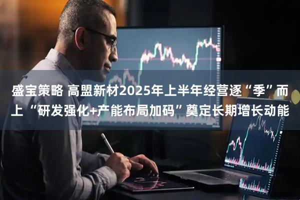 盛宝策略 高盟新材2025年上半年经营逐“季”而上 “研发强化+产能布局加码”奠定长期增长动能