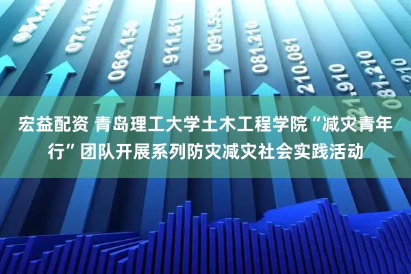 宏益配资 青岛理工大学土木工程学院“减灾青年行”团队开展系列防灾减灾社会实践活动