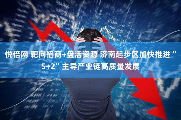 悦倍网 靶向招商+盘活资源 济南起步区加快推进“5+2”主导产业链高质量发展