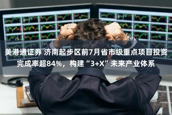 美港通证券 济南起步区前7月省市级重点项目投资完成率超84%，构建“3+X”未来产业体系