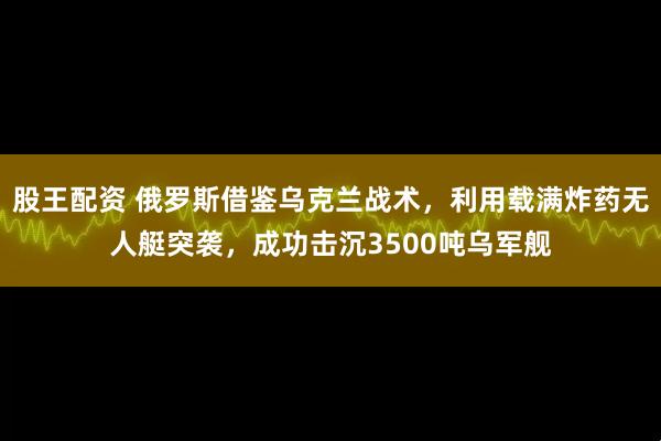 股王配资 俄罗斯借鉴乌克兰战术，利用载满炸药无人艇突袭，成功击沉3500吨乌军舰