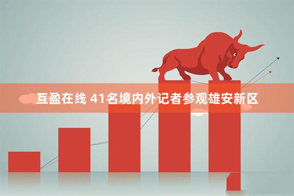 互盈在线 41名境内外记者参观雄安新区