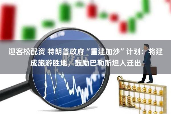 迎客松配资 特朗普政府“重建加沙”计划：将建成旅游胜地，鼓励巴勒斯坦人迁出