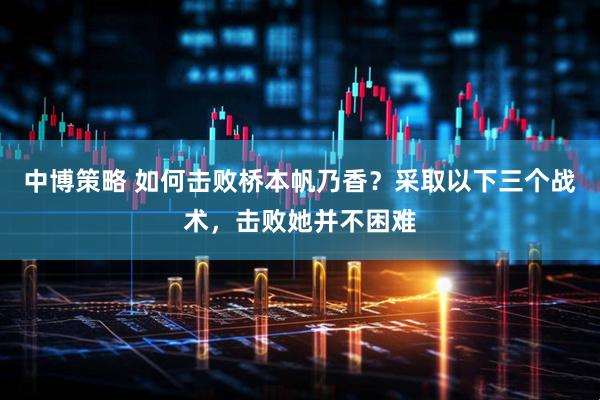 中博策略 如何击败桥本帆乃香？采取以下三个战术，击败她并不困难