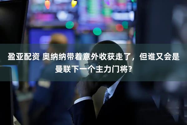 盈亚配资 奥纳纳带着意外收获走了，但谁又会是曼联下一个主力门将？