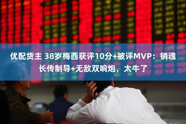 优配货主 38岁梅西获评10分+被评MVP：销魂长传制导+无敌双响炮，太牛了