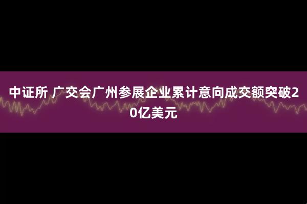 中证所 广交会广州参展企业累计意向成交额突破20亿美元