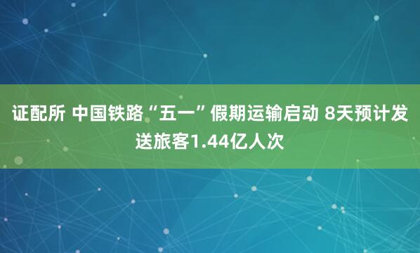 证配所 中国铁路“五一”假期运输启动 8天预计发送旅客1.44亿人次