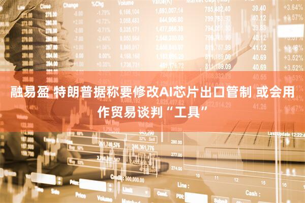 融易盈 特朗普据称要修改AI芯片出口管制 或会用作贸易谈判“工具”