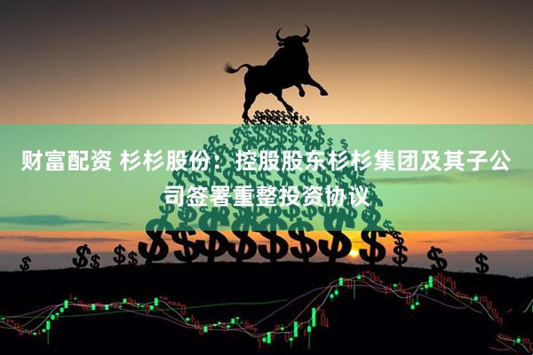 财富配资 杉杉股份：控股股东杉杉集团及其子公司签署重整投资协议