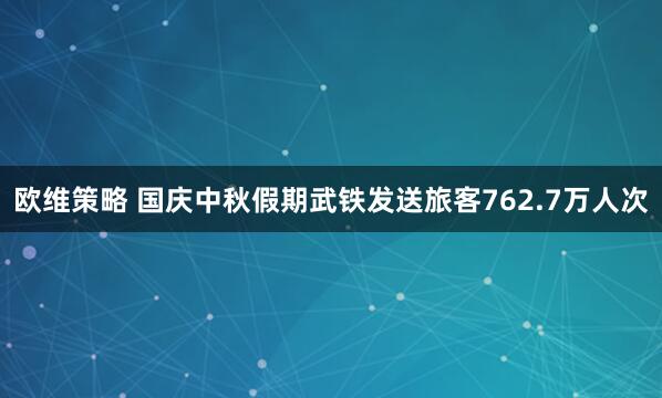 欧维策略 国庆中秋假期武铁发送旅客762.7万人次