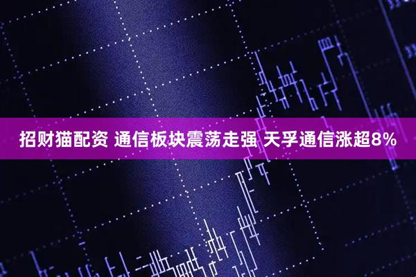 招财猫配资 通信板块震荡走强 天孚通信涨超8%