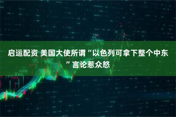 启运配资 美国大使所谓“以色列可拿下整个中东”言论惹众怒