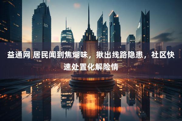 益通网 居民闻到焦煳味，揪出线路隐患，社区快速处置化解险情