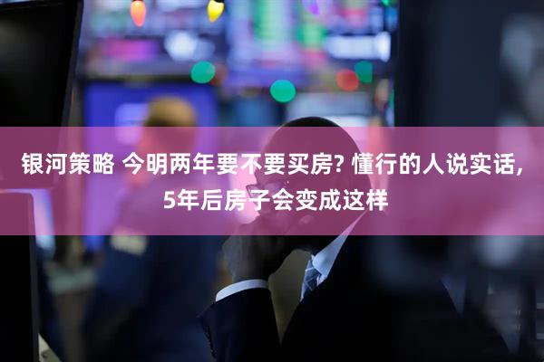 银河策略 今明两年要不要买房? 懂行的人说实话, 5年后房子会变成这样