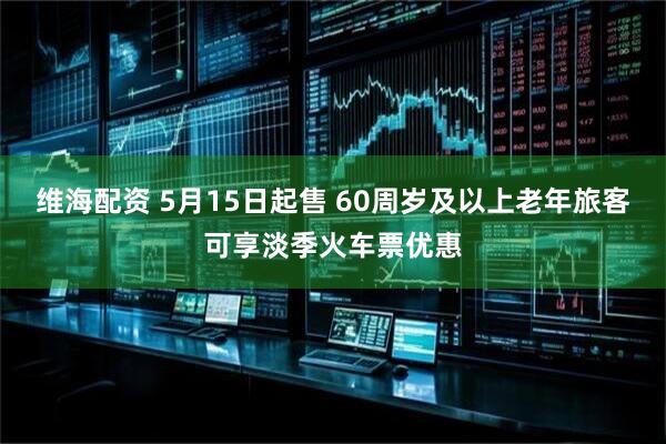 维海配资 5月15日起售 60周岁及以上老年旅客可享淡季火车票优惠