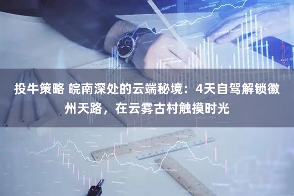 投牛策略 皖南深处的云端秘境：4天自驾解锁徽州天路，在云雾古村触摸时光